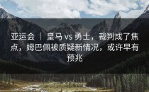 亚运会 ｜ 皇马 vs 勇士，裁判成了焦点，姆巴佩被质疑新情况，或许早有预兆