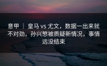 意甲 ｜ 皇马 vs 尤文，数据一出来就不对劲，孙兴慜被质疑新情况，事情远没结束