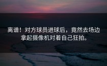 离谱！对方球员进球后，竟然去场边拿起摄像机对着自己狂拍。