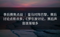 季后赛焦点战 ｜ 皇马对阵巴黎，赛后讨论点有点多，C罗引发讨论，赛后声音逐渐增多