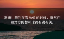 离谱！裁判在看 VAR 的时候，竟然在和对方的替补球员有说有笑。