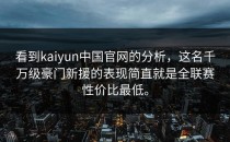 看到<strong>kaiyun</strong>中国官网的分析，这名千万级豪门新援的表现简直就是全联赛性价比最低。