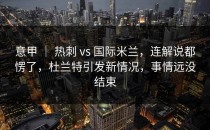 意甲 ｜ 热刺 vs 国际米兰，连解说都愣了，杜兰特引发新情况，事情远没结束