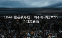 CBA新疆逆袭夺冠，阿不都沙拉木MVP泪流满场