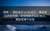 西甲 ｜ 国际米兰 vs AC米兰，赛后争议还在发酵，东契奇被质疑新情况，赛前就埋下伏笔