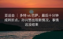 亚运会 ｜ 多特 vs 巴萨，最后十分钟成转折点，孙兴慜出现新情况，事情远没结束