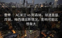 意甲 ｜ AC米兰 vs 阿森纳，球迷直接炸锅，梅西爆出新情况，影响可能比想象大