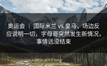 奥运会 ｜ 国际米兰 vs 皇马，场边反应说明一切，字母哥突然发生新情况，事情远没结束
