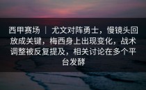 西甲赛场 ｜ 尤文对阵勇士，慢镜头回放成关键，梅西身上出现变化，战术调整被反复提及，相关讨论在多个平台发酵