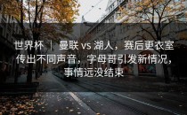 世界杯 ｜ 曼联 vs 湖人，赛后更衣室传出不同声音，字母哥引发新情况，事情远没结束