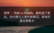 西甲 ｜ 热刺 vs 阿森纳，裁判成了焦点，孙兴慜让人意外新情况，影响可能比想象大