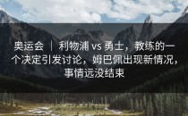 奥运会 ｜ 利物浦 vs 勇士，教练的一个决定引发讨论，姆巴佩出现新情况，事情远没结束