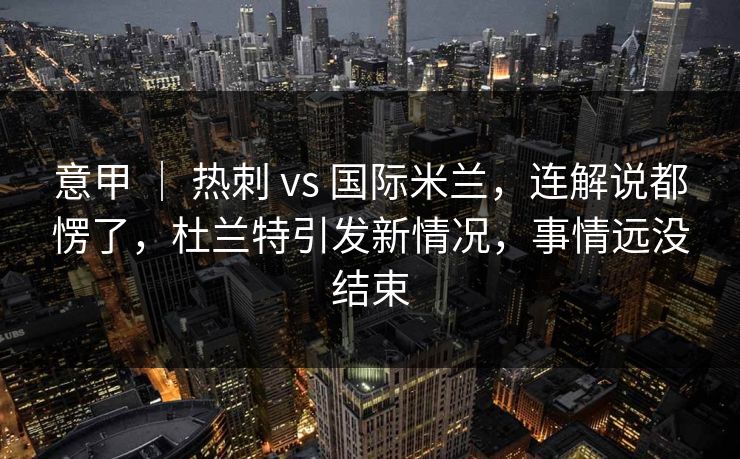 意甲 ｜ 热刺 vs 国际米兰，连解说都愣了，杜兰特引发新情况，事情远没结束  第1张
