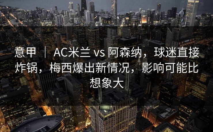 意甲 ｜ AC米兰 vs 阿森纳，球迷直接炸锅，梅西爆出新情况，影响可能比想象大