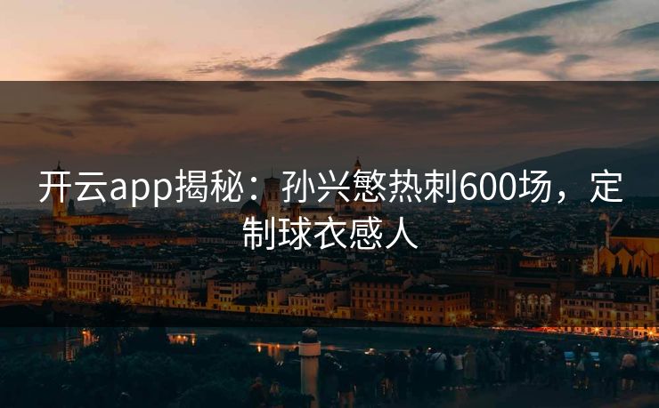 开云app揭秘：孙兴慜热刺600场，定制球衣感人