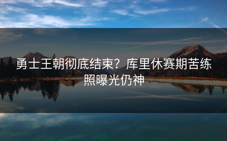 勇士王朝彻底结束?库里休赛期苦练照曝光仍神 勇士王朝彻底结束?库里休赛期苦练照曝光仍神