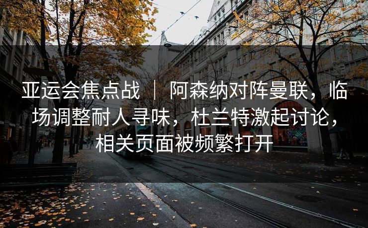 亚运会焦点战 ｜ 阿森纳对阵曼联，临场调整耐人寻味，杜兰特激起讨论，相关页面被频繁打开