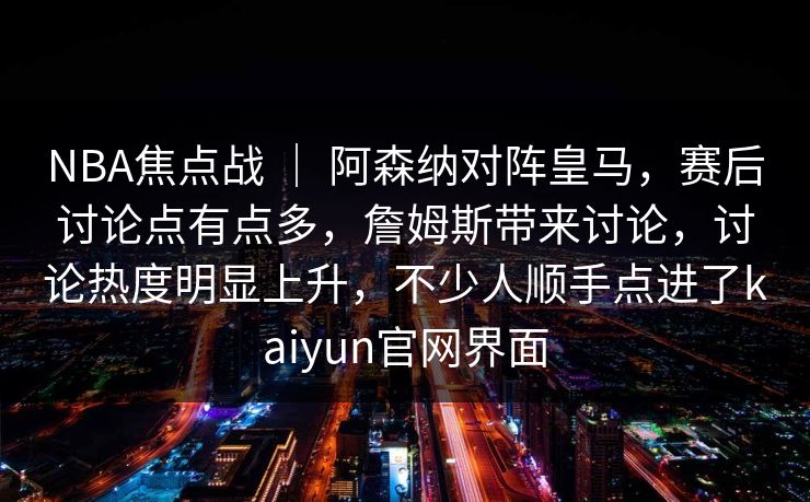 NBA焦点战 ｜ 阿森纳对阵皇马，赛后讨论点有点多，詹姆斯带来讨论，讨论热度明显上升，不少人顺手点进了kaiyun官网界面