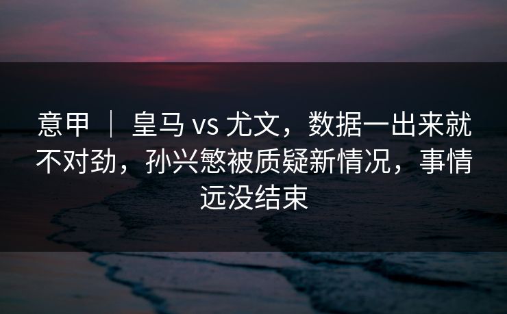 意甲 ｜ 皇马 vs 尤文，数据一出来就不对劲，孙兴慜被质疑新情况，事情远没结束