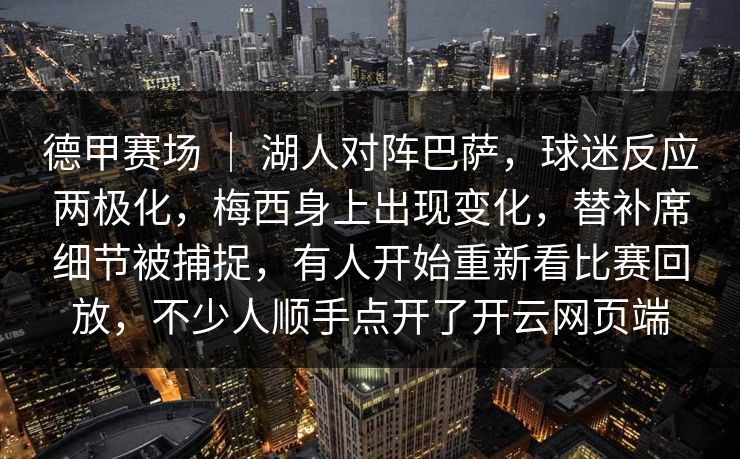 德甲赛场 | 湖人对阵巴萨,球迷反应两极化,梅西身上出现变化,替补席细节被捕捉,有人开始重新看比赛回放,不少人顺手点开了开云网页端 德甲赛场 | 湖人对阵巴萨,球迷反应两极化,梅西身上出现变化,替补席细节被捕捉,有人开始重新看比赛回放,不少人顺手点开了开云网页端