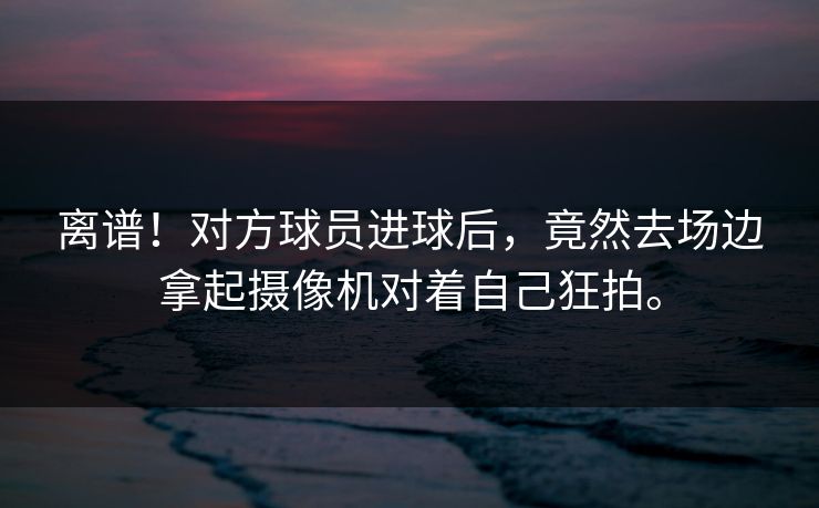 离谱！对方球员进球后，竟然去场边拿起摄像机对着自己狂拍。