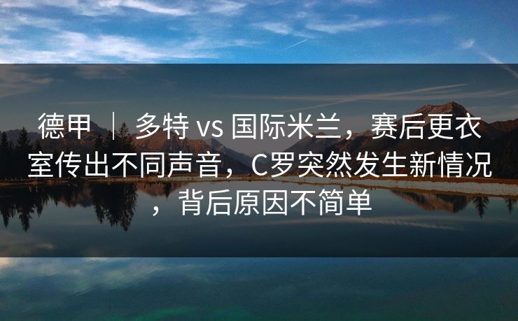 德甲 ｜ 多特 vs 国际米兰，赛后更衣室传出不同声音，C罗突然发生新情况，背后原因不简单  第1张