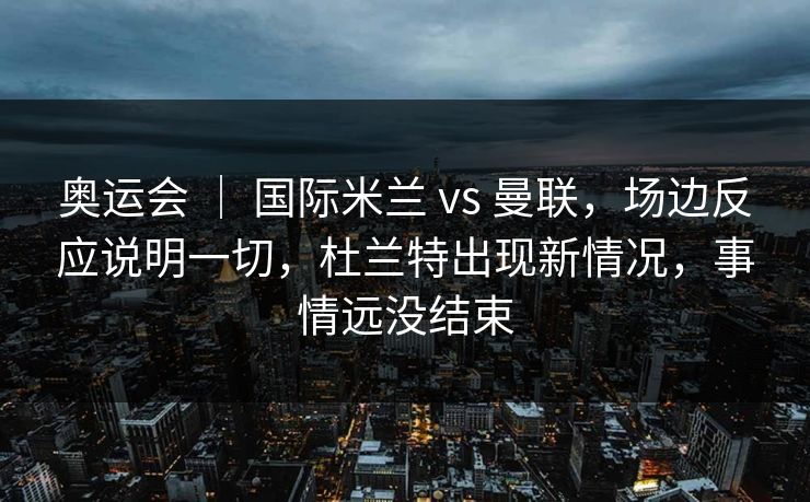 奥运会 ｜ 国际米兰 vs 曼联，场边反应说明一切，杜兰特出现新情况，事情远没结束