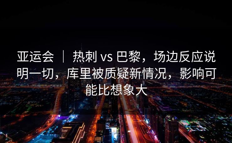 亚运会 ｜ 热刺 vs 巴黎，场边反应说明一切，库里被质疑新情况，影响可能比想象大