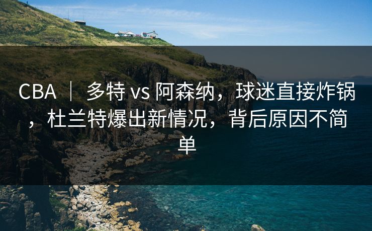 CBA ｜ 多特 vs 阿森纳，球迷直接炸锅，杜兰特爆出新情况，背后原因不简单