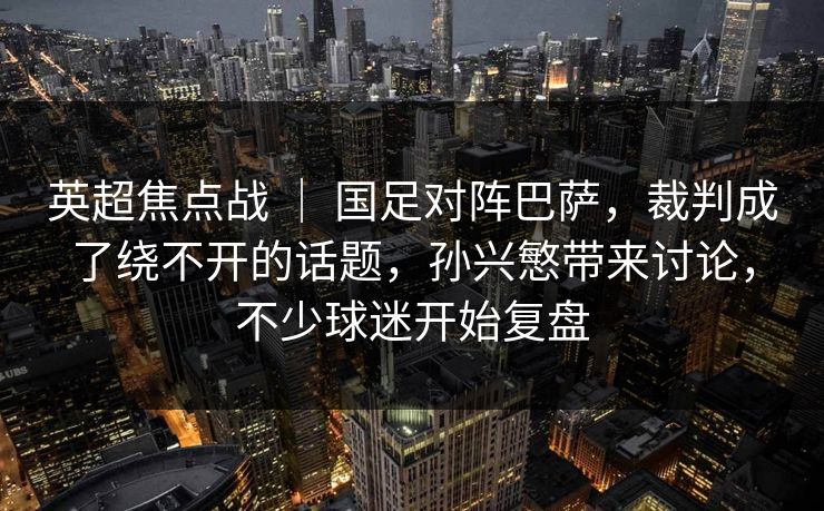 英超焦点战 ｜ 国足对阵巴萨，裁判成了绕不开的话题，孙兴慜带来讨论，不少球迷开始复盘