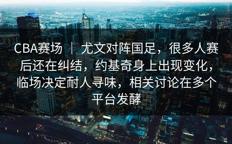 CBA赛场 ｜ 尤文对阵国足，很多人赛后还在纠结，约基奇身上出现变化，临场决定耐人寻味，相关讨论在多个平台发酵